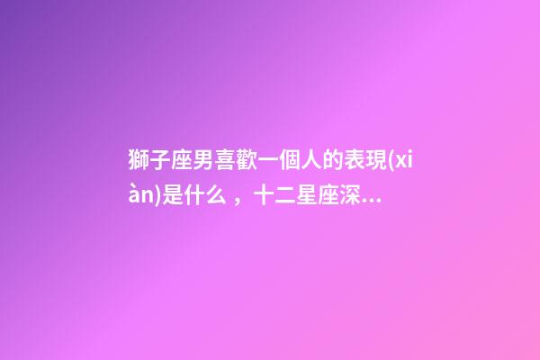 獅子座男喜歡一個人的表現(xiàn)是什么，十二星座深愛你的表現(xiàn)-第1張-觀點-玄機派